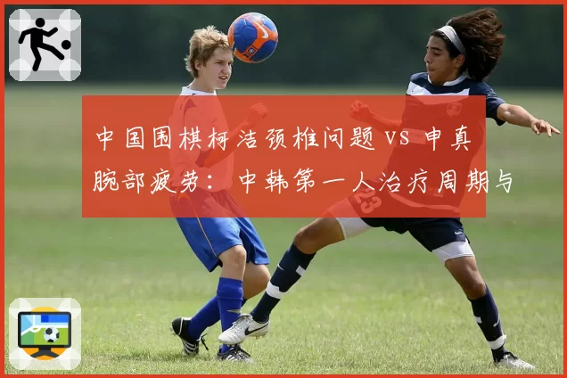 中国围棋柯洁颈椎问题 vs 申真谞腕部疲劳：中韩第一人治疗周期与棋赛安排对照