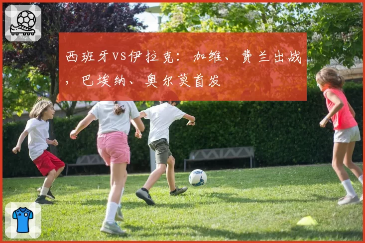 西班牙vs伊拉克：加维、费兰出战，巴埃纳、奥尔莫首发