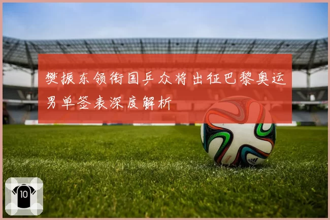 樊振东领衔国乒众将出征巴黎奥运男单签表深度解析