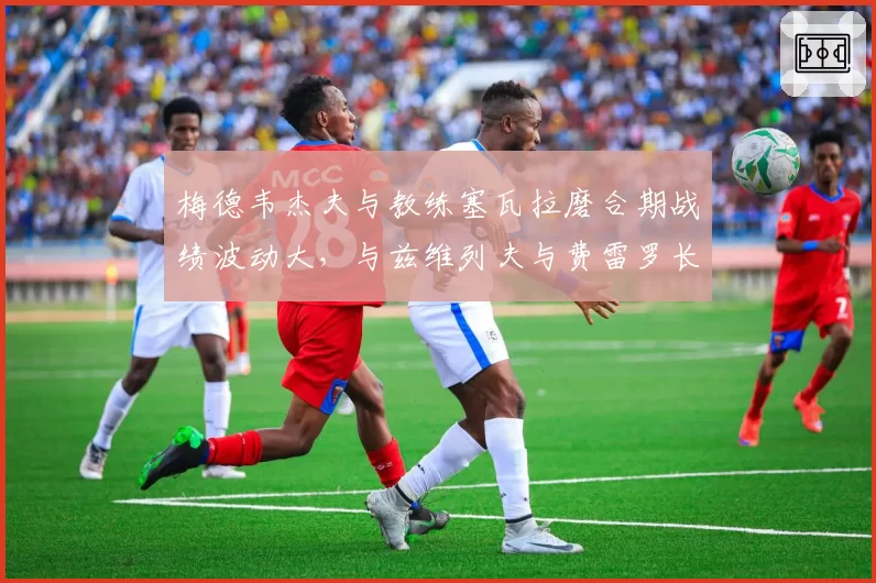 梅德韦杰夫与教练塞瓦拉磨合期战绩波动大，与兹维列夫与费雷罗长期合作下的稳定性对比鲜明