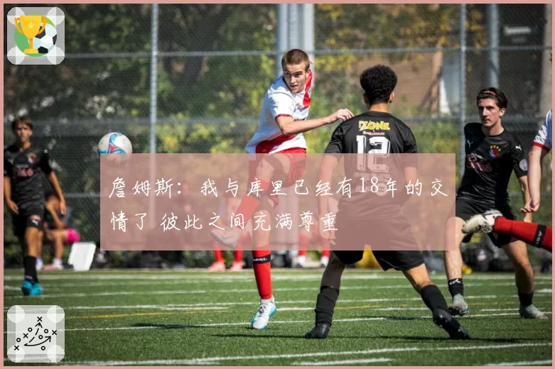 詹姆斯：我与库里已经有18年的交情了 彼此之间充满尊重