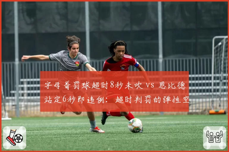 字母哥罚球超时8秒未吹 vs 恩比德站定6秒即违例：超时判罚的弹性空间