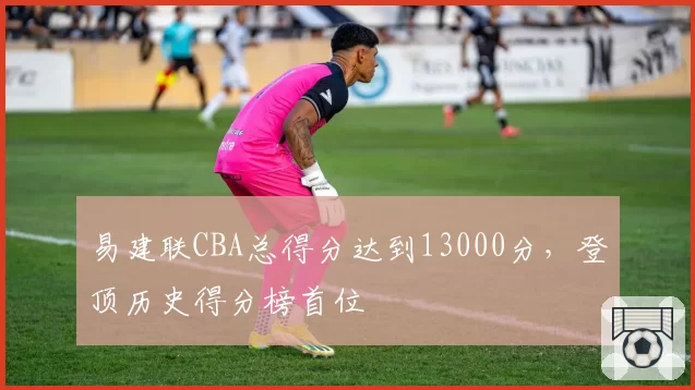 易建联CBA总得分达到13000分，登顶历史得分榜首位