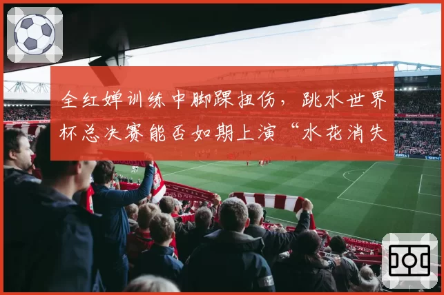 全红婵训练中脚踝扭伤，跳水世界杯总决赛能否如期上演“水花消失术”？
