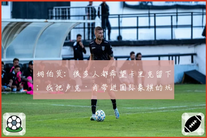 姆伯莫：很多人都希望卡里克留下；我把卢克·肖带进国际象棋的坑
