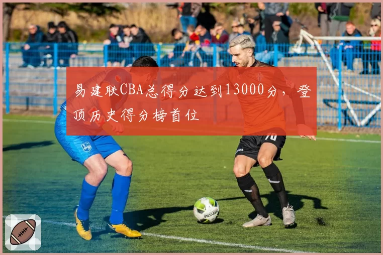 易建联CBA总得分达到13000分，登顶历史得分榜首位