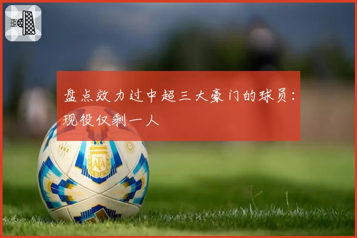 盘点效力过中超三大豪门的球员：现役仅剩一人