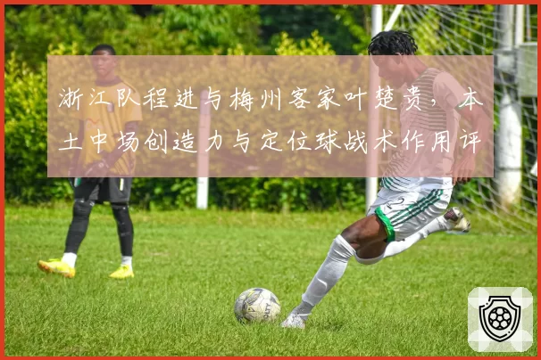 浙江队程进与梅州客家叶楚贵，本土中场创造力与定位球战术作用评估
