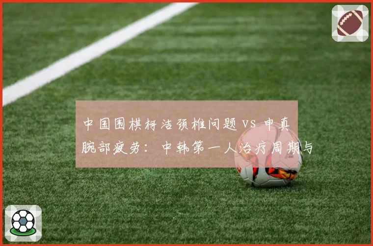中国围棋柯洁颈椎问题 vs 申真谞腕部疲劳：中韩第一人治疗周期与棋赛安排对照