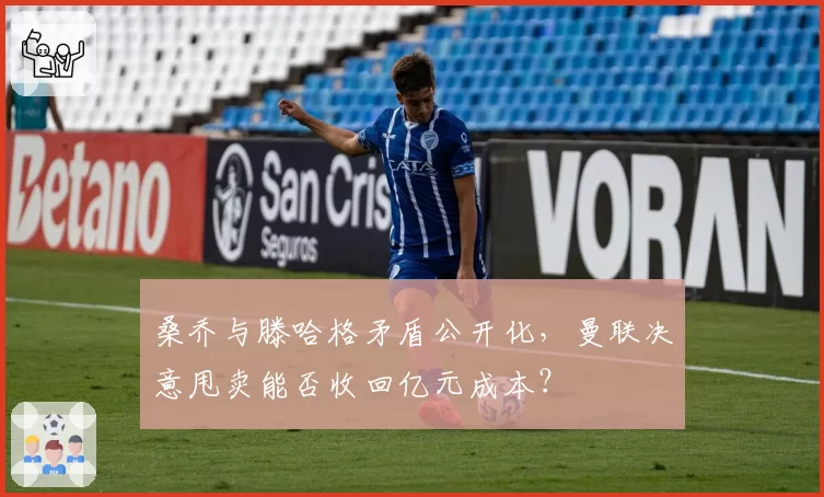 桑乔与滕哈格矛盾公开化,曼联决意甩卖能否收回亿元成本?