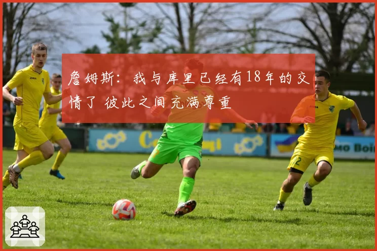 詹姆斯：我与库里已经有18年的交情了 彼此之间充满尊重