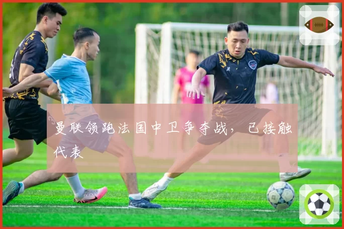 曼联领跑法国中卫争夺战,已接触代表