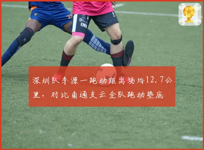 深圳队李源一跑动距离场均12.7公里,对比南通支云全队跑动垫底