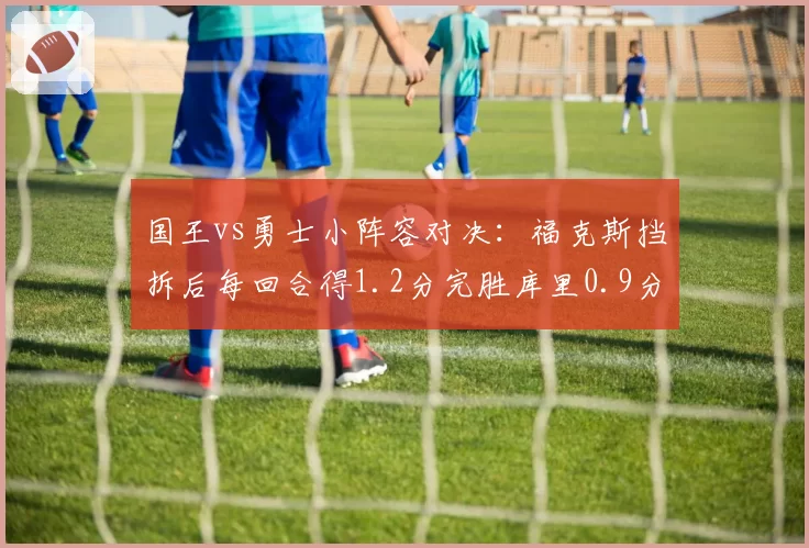 国王vs勇士小阵容对决：福克斯挡拆后每回合得1.2分完胜库里0.9分