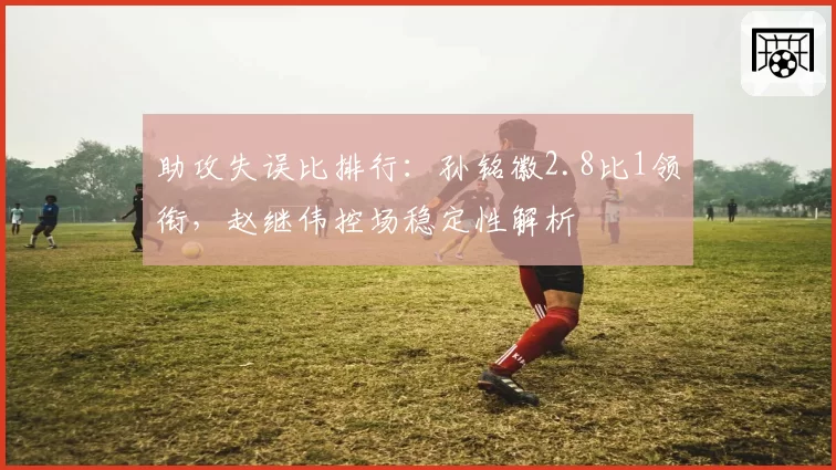 助攻失误比排行：孙铭徽2.8比1领衔，赵继伟控场稳定性解析