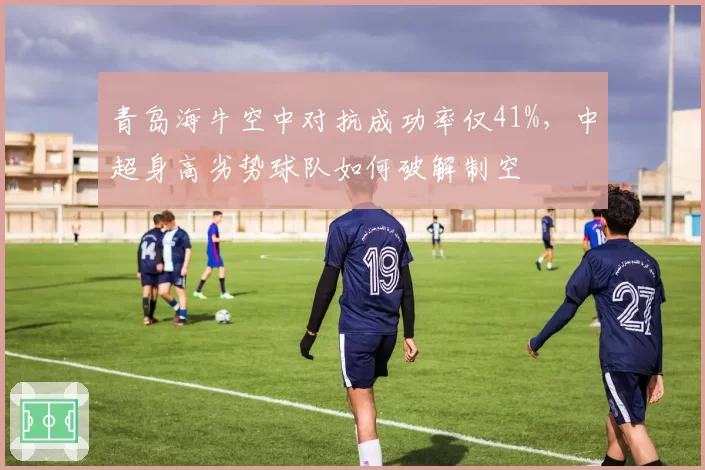 青岛海牛空中对抗成功率仅41%,中超身高劣势球队如何破解制空