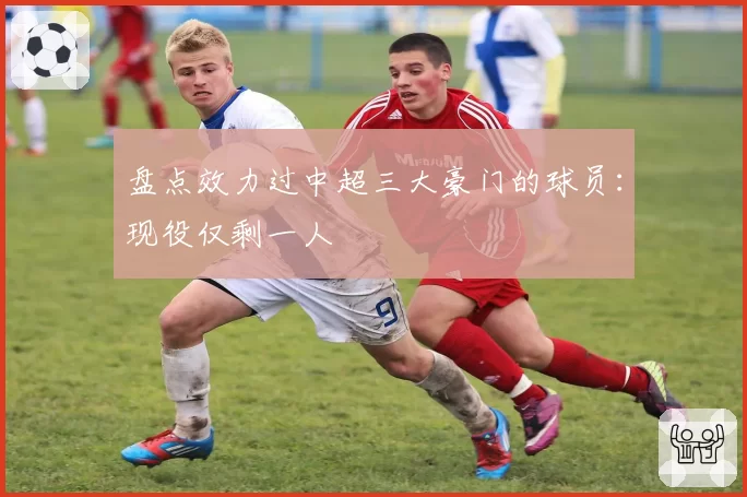 盘点效力过中超三大豪门的球员：现役仅剩一人