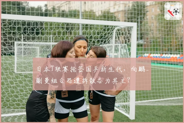 日本T联赛抢签国乒新生代，向鹏_蒯曼组合恐遭拆散各为其主？