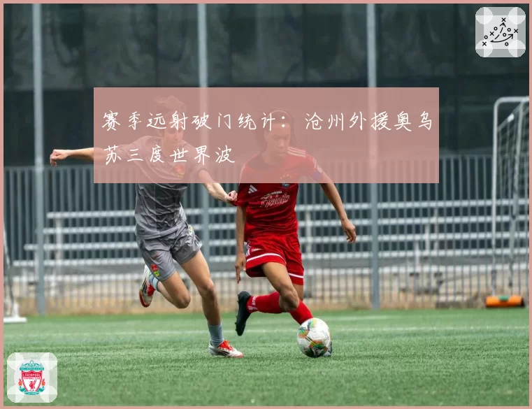 赛季远射破门统计：沧州外援奥乌苏三度世界波
