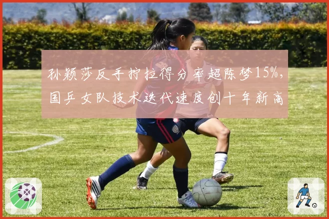 孙颖莎反手拧拉得分率超陈梦15%,国乒女队技术迭代速度创十年新高
